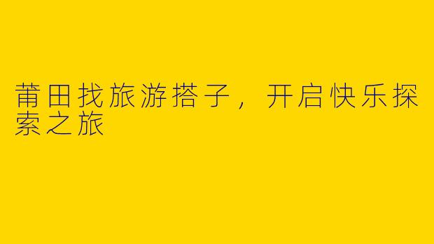 莆田找旅游搭子，开启快乐探索之旅