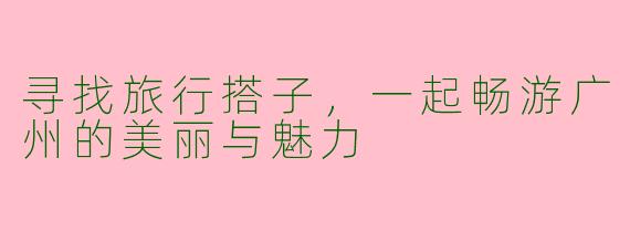 寻找旅行搭子，一起畅游广州的美丽与魅力