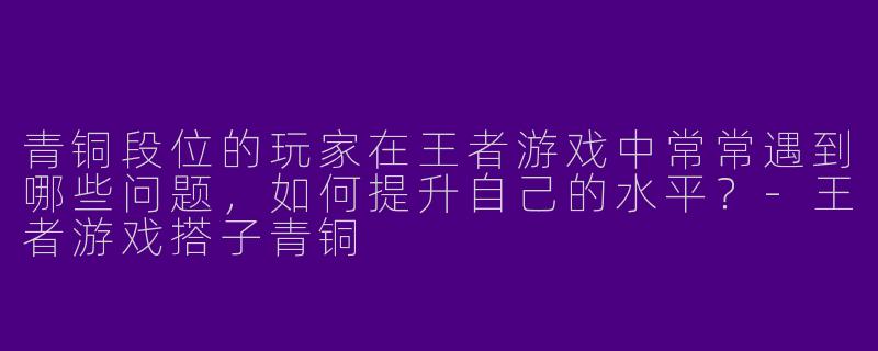 青铜段位的玩家在王者游戏中常常遇到哪些问题,如何提升自己的水平?