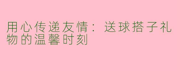 用心传递友情:送球搭子礼物的温馨时刻
