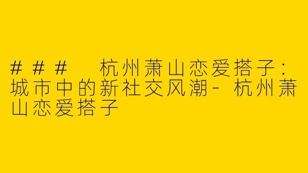 ### 杭州萧山恋爱搭子：城市中的新社交风潮-杭州萧山恋爱搭子