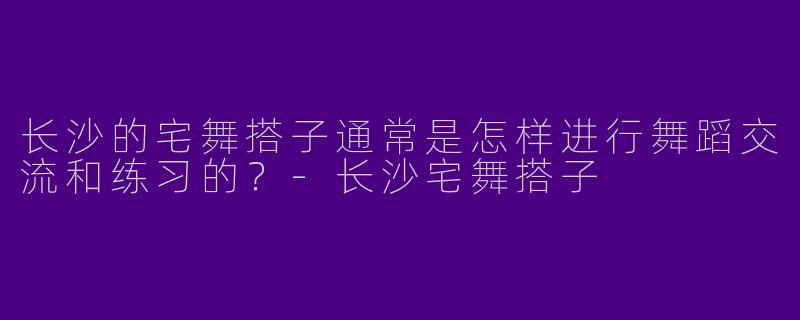 长沙的宅舞搭子通常是怎样进行舞蹈交流和练习的？