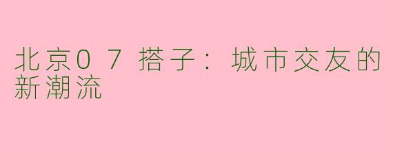 北京07搭子：城市交友的新潮流