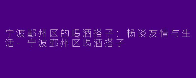 宁波鄞州区的喝酒搭子：畅谈友情与生活-宁波鄞州区喝酒搭子