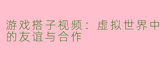 游戏搭子视频：虚拟世界中的友谊与合作
