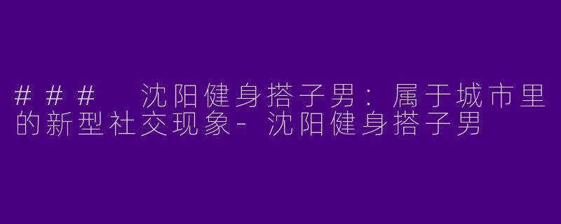 ### 沈阳健身搭子男：属于城市里的新型社交现象-沈阳健身搭子男