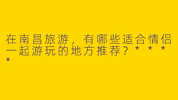 在南昌旅游，有哪些适合情侣一起游玩的地方推荐？****