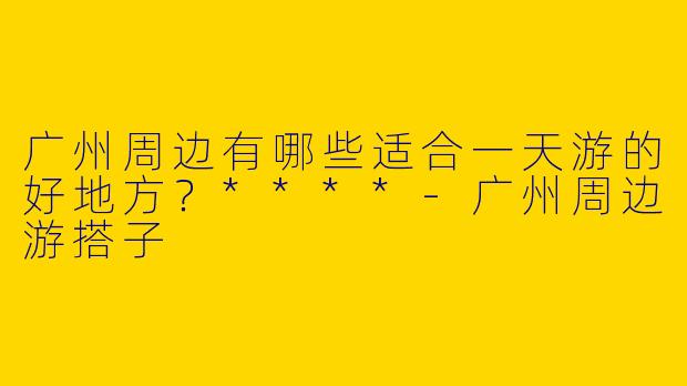广州周边有哪些适合一天游的好地方?****