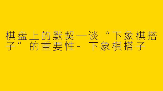 棋盘上的默契—谈“下象棋搭子”的重要性
