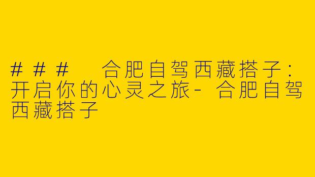 ### 合肥自驾西藏搭子：开启你的心灵之旅-合肥自驾西藏搭子