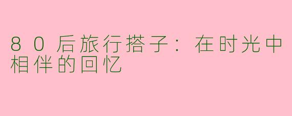 80后旅行搭子：在时光中相伴的回忆