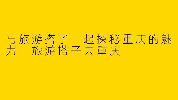 与旅游搭子一起探秘重庆的魅力-旅游搭子去重庆