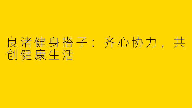 良渚健身搭子：齐心协力，共创健康生活