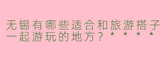 无锡有哪些适合和旅游搭子一起游玩的地方？****