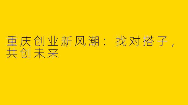 重庆创业新风潮:找对搭子,共创未来