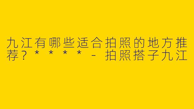 九江有哪些适合拍照的地方推荐？****