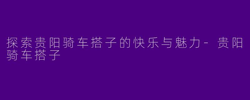 探索贵阳骑车搭子的快乐与魅力-贵阳骑车搭子