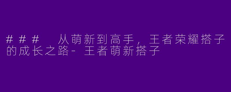### 从萌新到高手，王者荣耀搭子的成长之路-王者萌新搭子