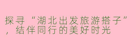 探寻“湖北出发旅游搭子”，结伴同行的美好时光