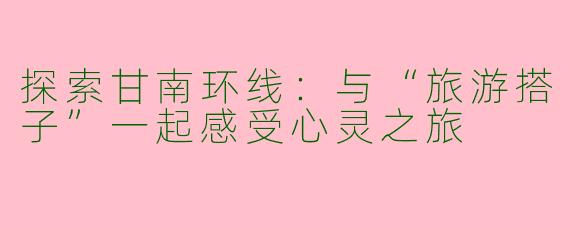 探索甘南环线：与“旅游搭子”一起感受心灵之旅