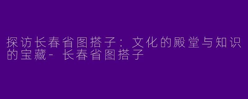 探访长春省图搭子：文化的殿堂与知识的宝藏