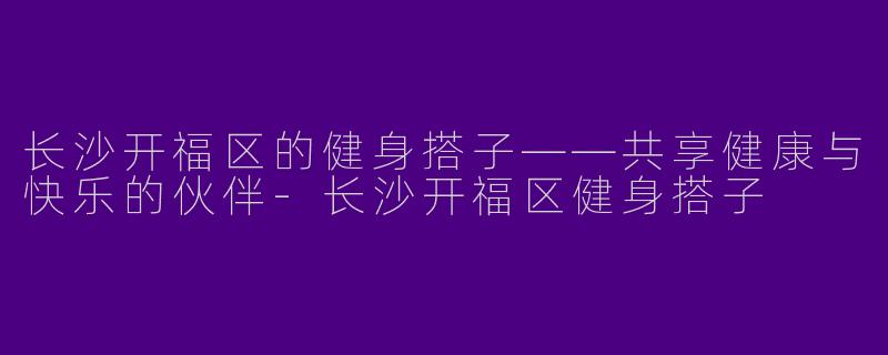 长沙开福区的健身搭子——共享健康与快乐的伙伴-长沙开福区健身搭子