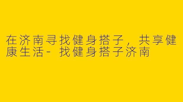 在济南寻找健身搭子，共享健康生活-找健身搭子济南