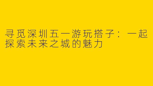 寻觅深圳五一游玩搭子:一起探索未来之城的魅力