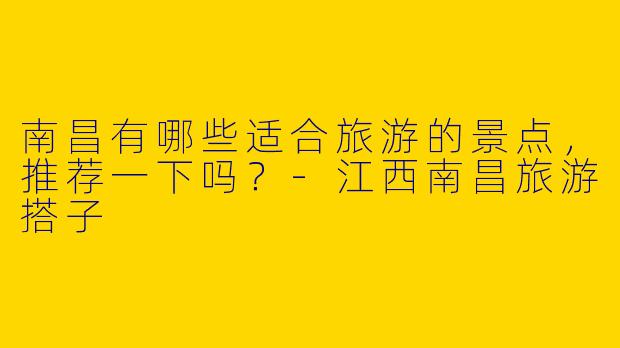南昌有哪些适合旅游的景点，推荐一下吗？-江西南昌旅游搭子