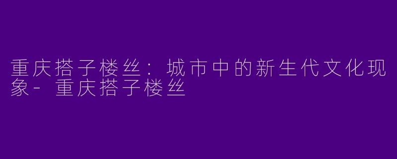 重庆搭子楼丝：城市中的新生代文化现象-重庆搭子楼丝