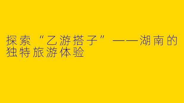 探索“乙游搭子”——湖南的独特旅游体验