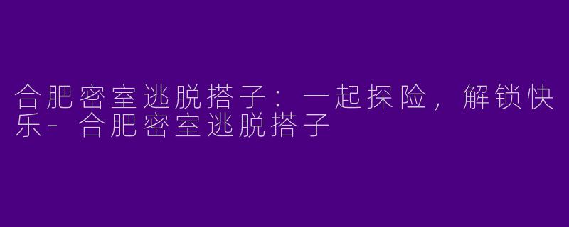 合肥密室逃脱搭子：一起探险，解锁快乐-合肥密室逃脱搭子