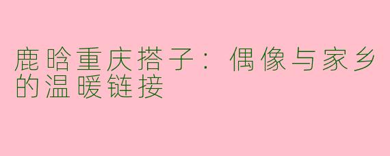 鹿晗重庆搭子：偶像与家乡的温暖链接