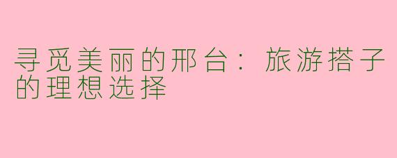 寻觅美丽的邢台：旅游搭子的理想选择