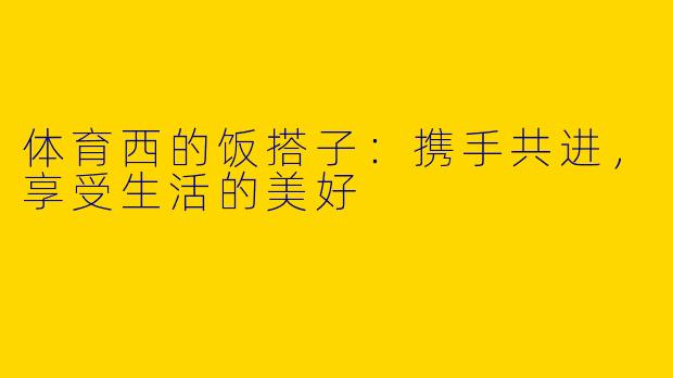 体育西的饭搭子:携手共进,享受生活的美好
