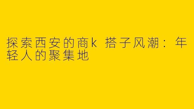探索西安的商k搭子风潮：年轻人的聚集地
