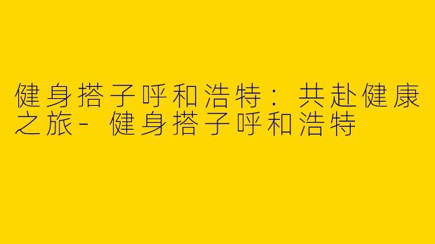 健身搭子呼和浩特：共赴健康之旅-健身搭子呼和浩特