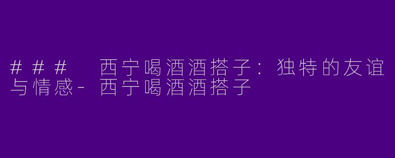 ### 西宁喝酒酒搭子：独特的友谊与情感