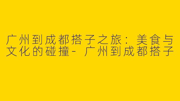 广州到成都搭子之旅：美食与文化的碰撞-广州到成都搭子
