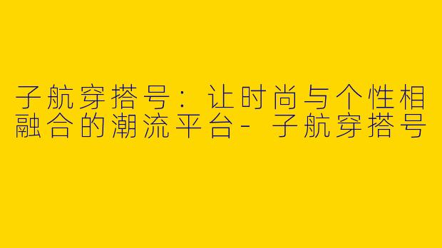 子航穿搭号：让时尚与个性相融合的潮流平台-子航穿搭号