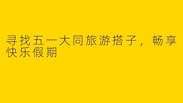 寻找五一大同旅游搭子，畅享快乐假期