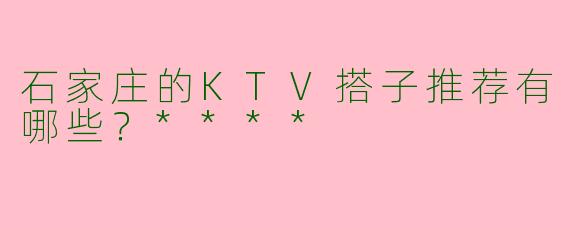 石家庄的KTV搭子推荐有哪些？****