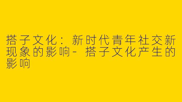 搭子文化：新时代青年社交新现象的影响-搭子文化产生的影响
