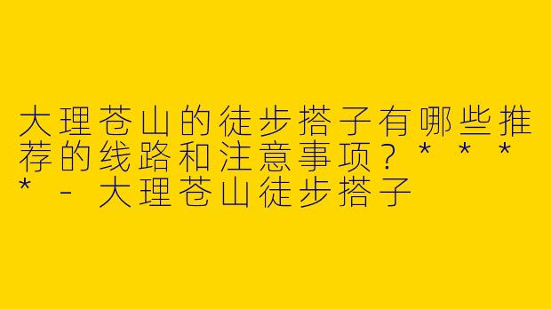 大理苍山的徒步搭子有哪些推荐的线路和注意事项？****-大理苍山徒步搭子