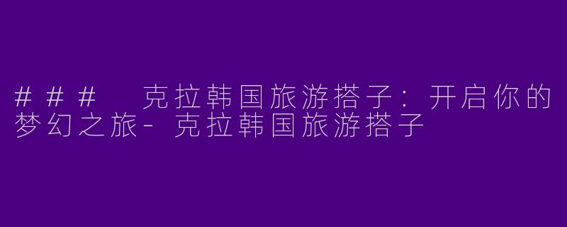 ### 克拉韩国旅游搭子：开启你的梦幻之旅-克拉韩国旅游搭子