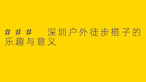 ### 深圳户外徒步搭子的乐趣与意义