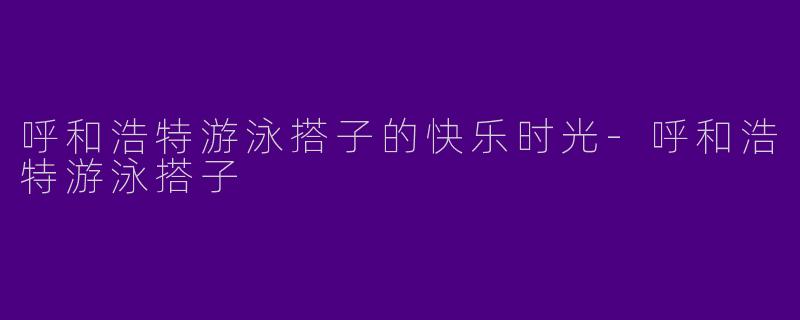 呼和浩特游泳搭子的快乐时光-呼和浩特游泳搭子