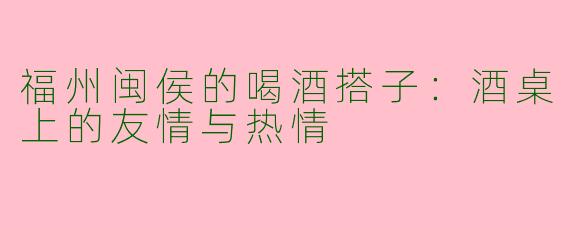 福州闽侯的喝酒搭子：酒桌上的友情与热情