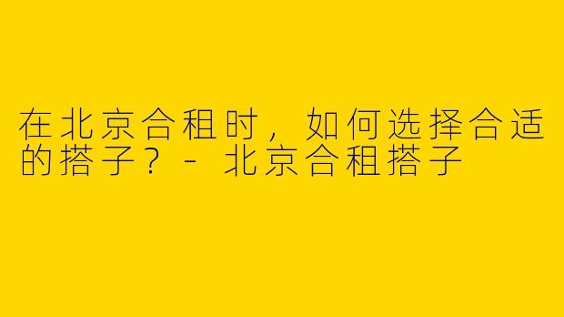 在北京合租时，如何选择合适的搭子？