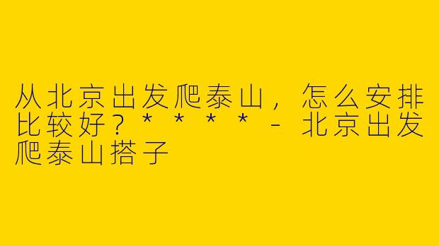 从北京出发爬泰山，怎么安排比较好？****